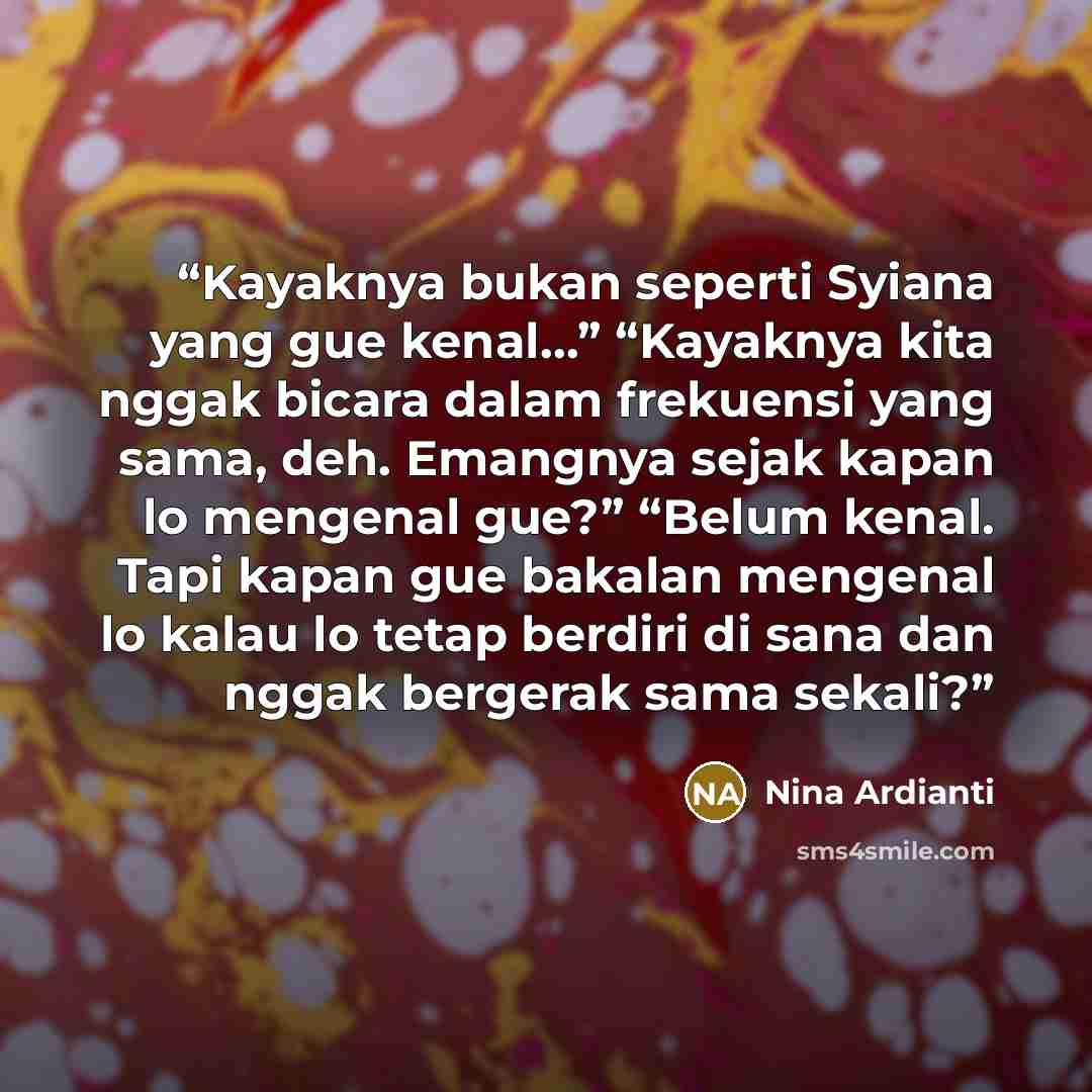 “Kayaknya bukan seperti Syiana yang gue kenal…” “Kayaknya kita nggak bicara dalam frekuensi yang sama, deh. Emangnya sejak kapan lo mengenal gue?” “Belum kenal. Tapi kapan gue bakalan mengenal lo kalau lo tetap berdiri di sana dan nggak bergerak sama sekali?” quote by Nina Ardianti