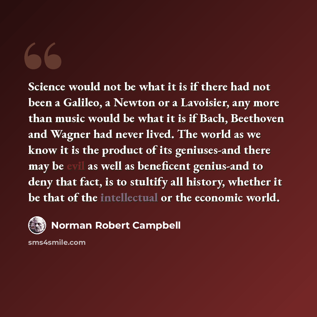 “Science would not be what it is if there had not been a Galileo, a Newton or a Lavoisier, any more than music would be what it is if Bach, Beethoven and Wagner had never lived. The world as we know it is the product of its geniuses-and there may be evil as well as beneficent genius-and to deny…” quote by Norman Robert Campbell