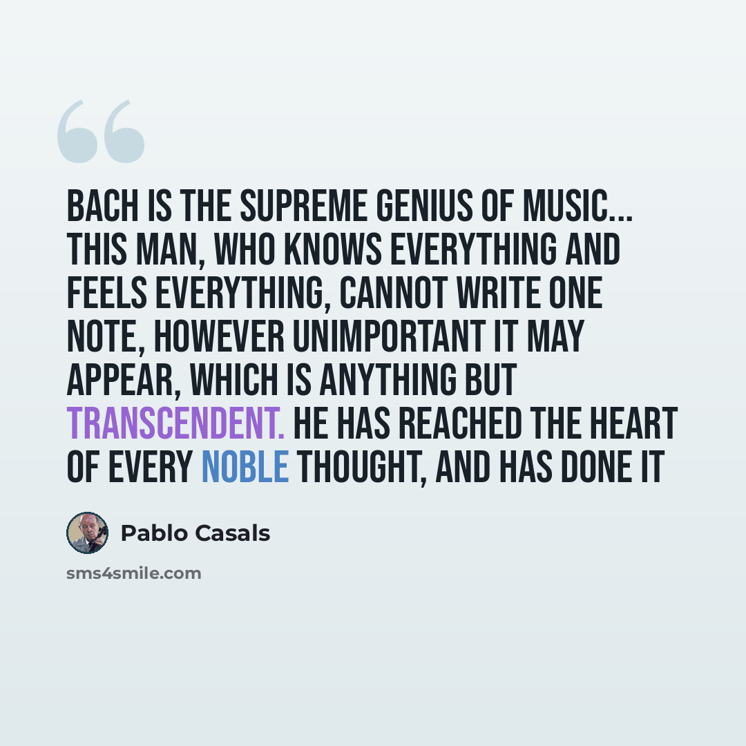 “Bach is the supreme genius of music... This man, who knows everything and feels everything, cannot write one note, however unimportant it may appear, which is anything but transcendent. He has reached the heart of every noble thought, and has done it” quote by Pablo Casals