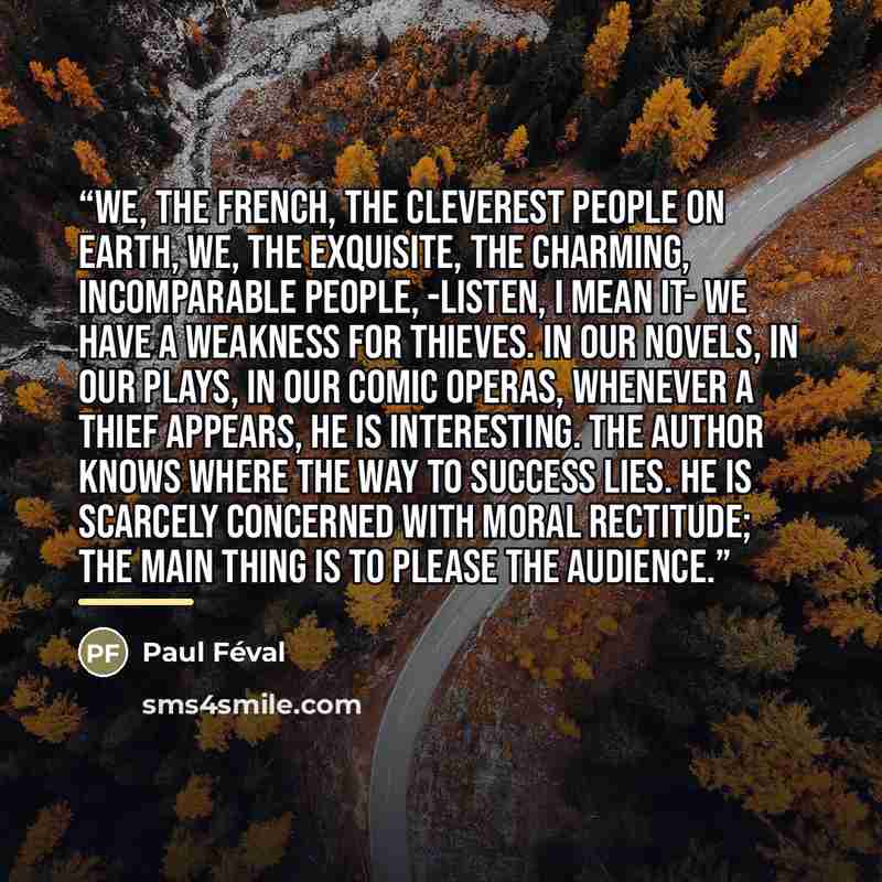 “We, the French, the cleverest people on Earth, we, the exquisite, the charming, incomparable people, -listen, I mean it- we have a weakness for thieves. In our novels, in our plays, in our comic operas, whenever a thief appears, he is interesting. The author knows where the way to success lies. He…” quote by Anonymous
