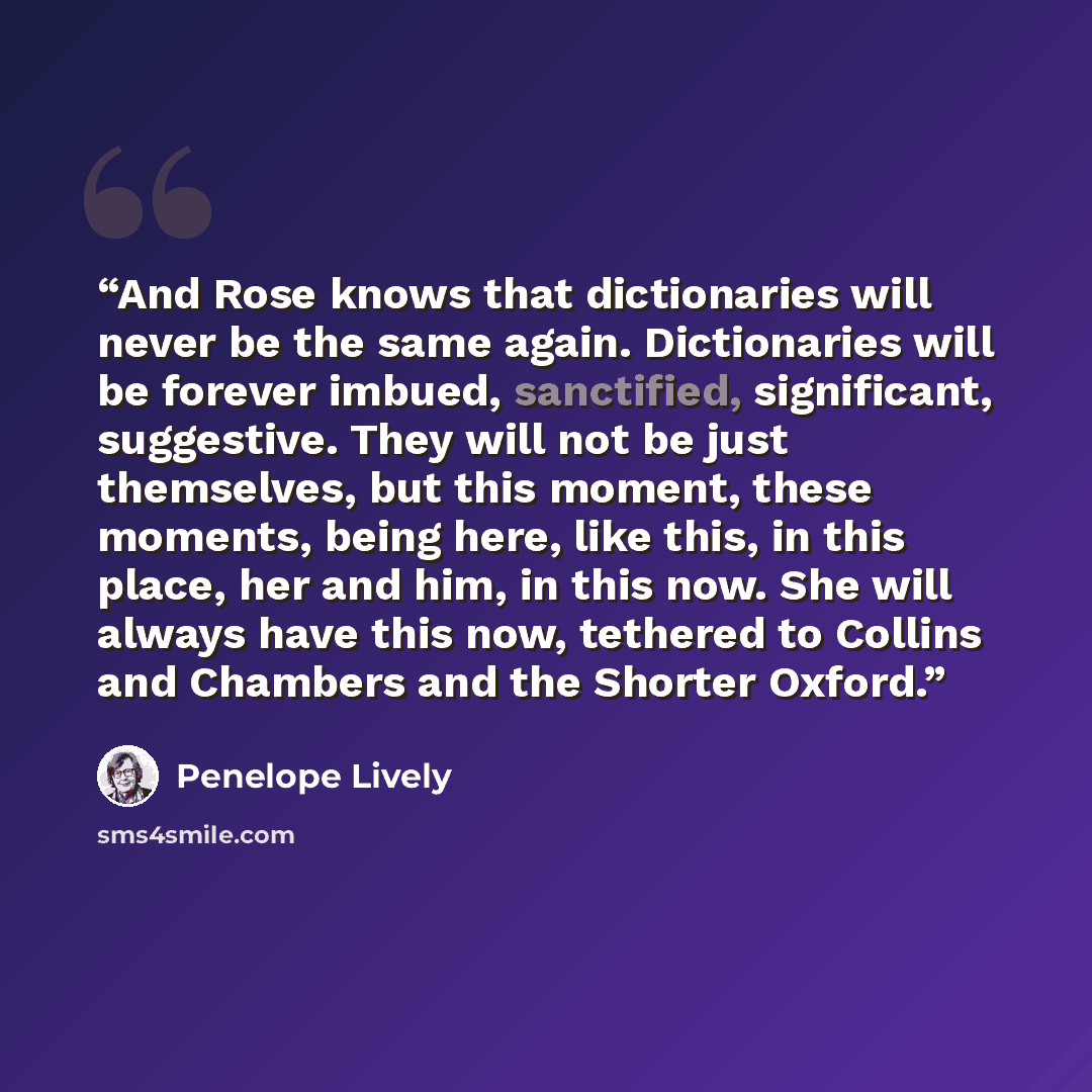 “And Rose knows that dictionaries will never be the same again. Dictionaries will be forever imbued, sanctified, significant, suggestive. They will not be just themselves, but this moment, these moments, being here, like this, in this place, her and him, in this now. She will always have this now…” quote by Penelope Lively
