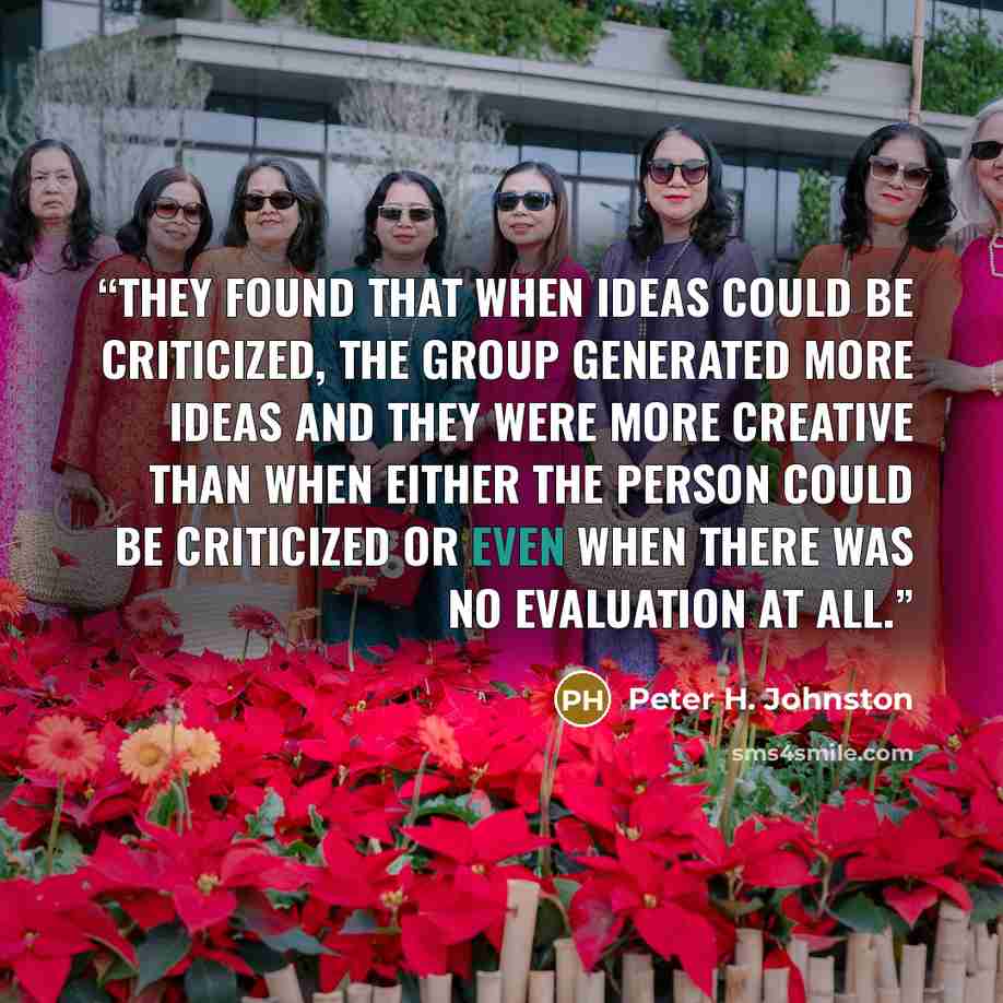 “They found that when ideas could be criticized, the group generated more ideas and they were more creative than when either the person could be criticized or even when there was no evaluation at all.” quote by Peter H. Johnston