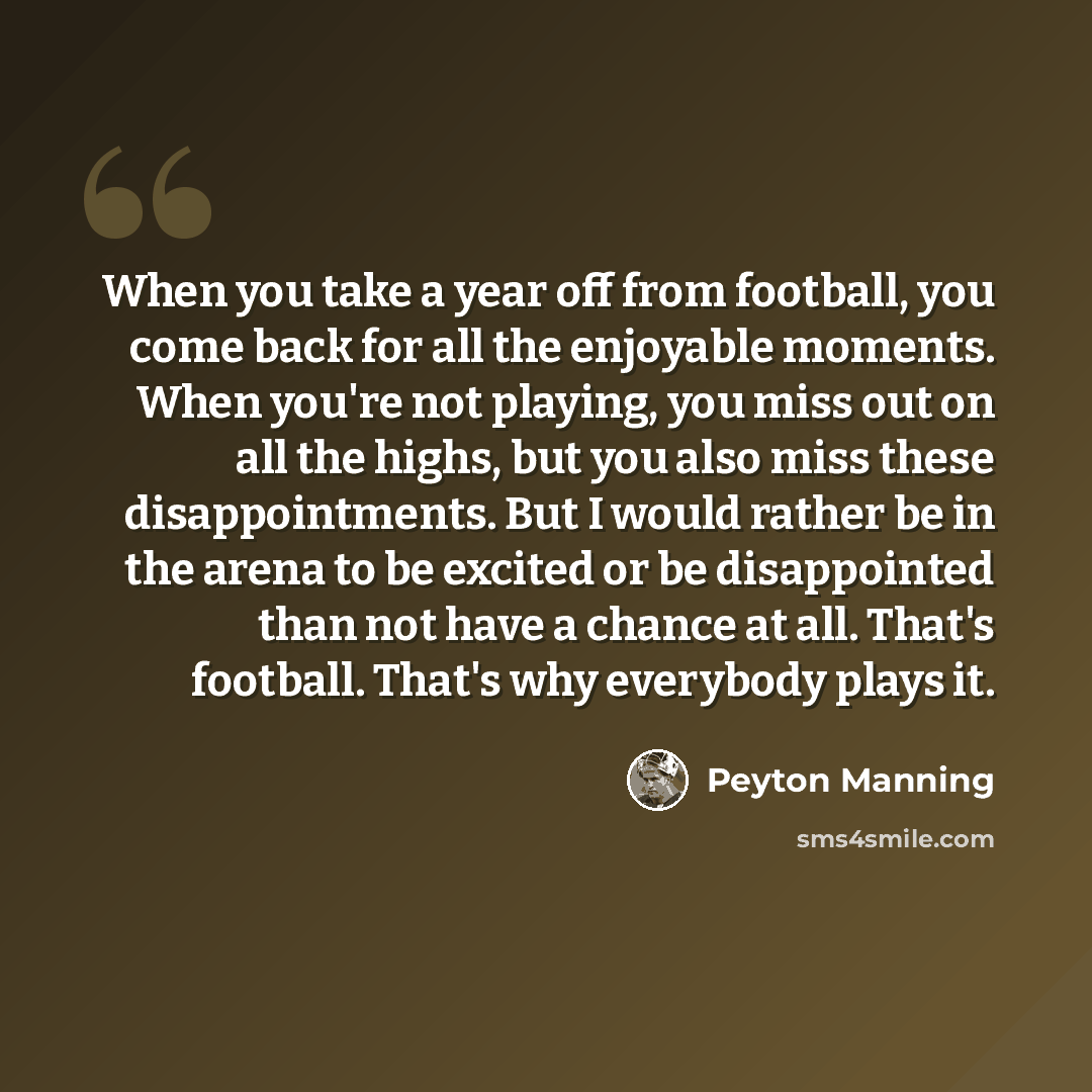 “When you take a year off from football, you come back for all the enjoyable moments. When you're not playing, you miss out on all the highs, but you also miss these disappointments. But I would rather be in the arena to be excited or be disappointed than not have a chance at all. That's football…” quote by Peyton Manning