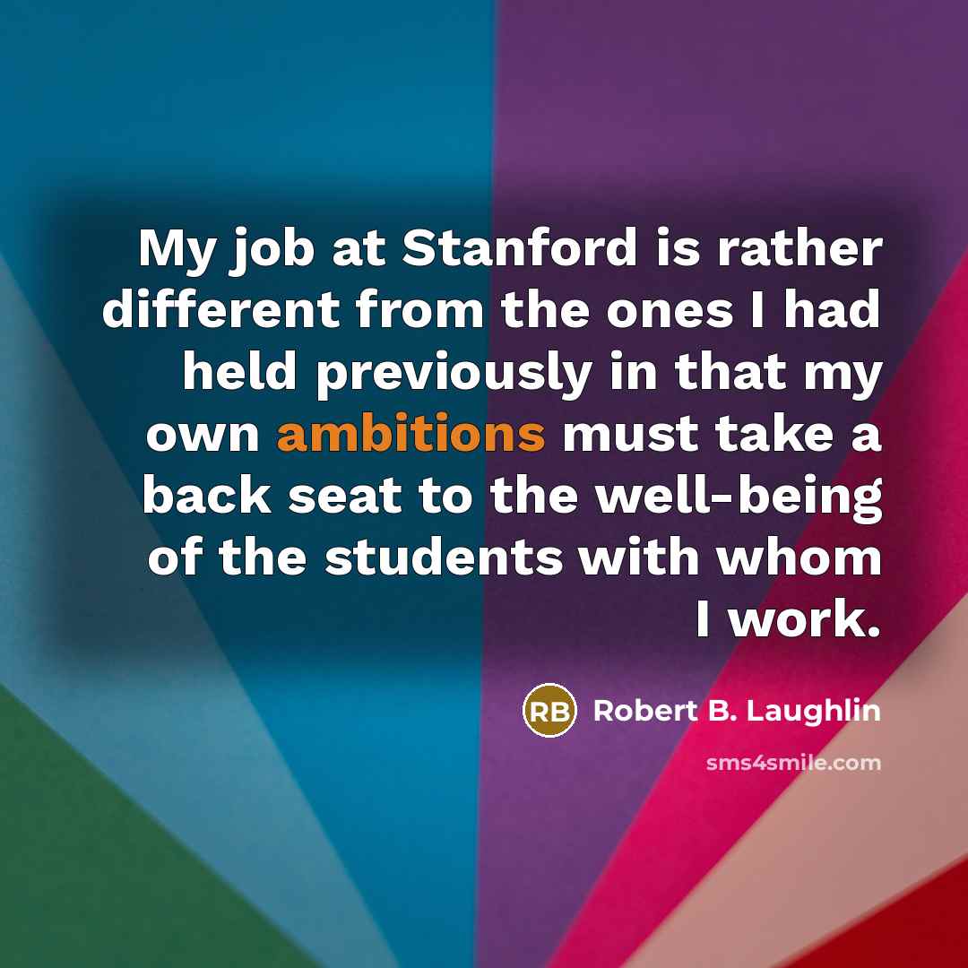“My job at Stanford is rather different from the ones I had held previously in that my own ambitions must take a back seat to the well-being of the students with whom I work.” quote by Robert B. Laughlin