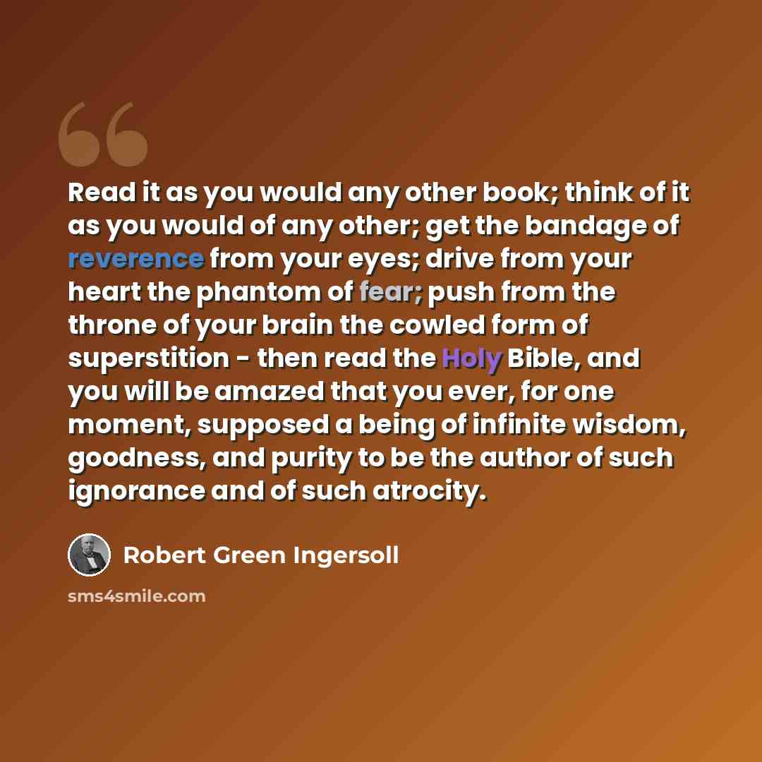 “Read it as you would any other book; think of it as you would of any other; get the bandage of reverence from your eyes; drive from your heart the phantom of fear; push from the throne of your brain the cowled form of superstition - then read the Holy Bible, and you will be amazed that you ever…” quote by Robert Green Ingersoll