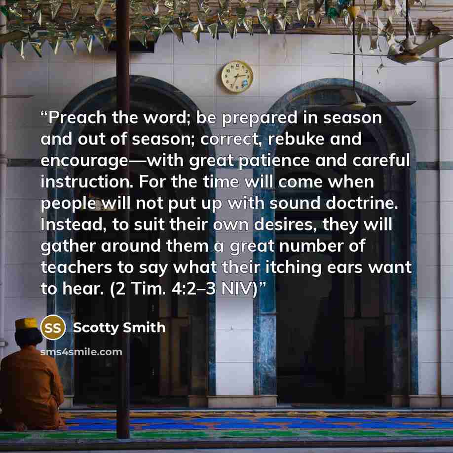 “Preach the word; be prepared in season and out of season; correct, rebuke and encourage—with great patience and careful instruction. For the time will come when people will not put up with sound doctrine. Instead, to suit their own desires, they will gather around them a great number of teachers…” quote by Scotty Smith