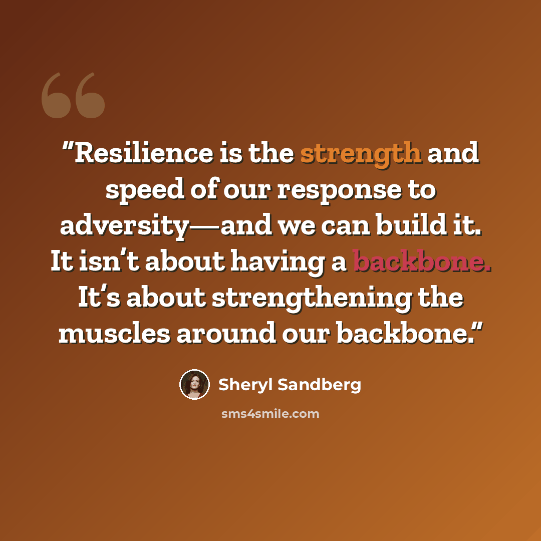 “Resilience is the strength and speed of our response to adversity—and we can build it. It isn’t about having a backbone. It’s about strengthening the muscles around our backbone.” quote by Sheryl Sandberg