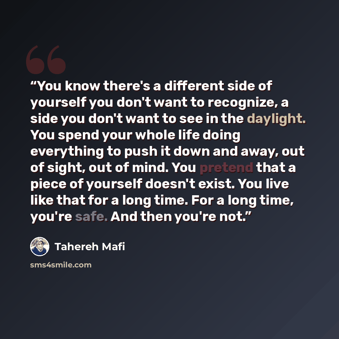 “You know there's a different side of yourself you don't want to recognize, a side you don't want to see in the daylight. You spend your whole life doing everything to push it down and away, out of sight, out of mind. You pretend that a piece of yourself doesn't exist. You live like that for a long…” quote by Tahereh Mafi