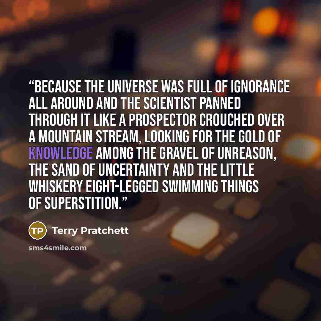 “Because the universe was full of ignorance all around and the scientist panned through it like a prospector crouched over a mountain stream, looking for the gold of knowledge among the gravel of unreason, the sand of uncertainty and the little whiskery eight-legged swimming things of superstition.” quote by Terry Pratchett