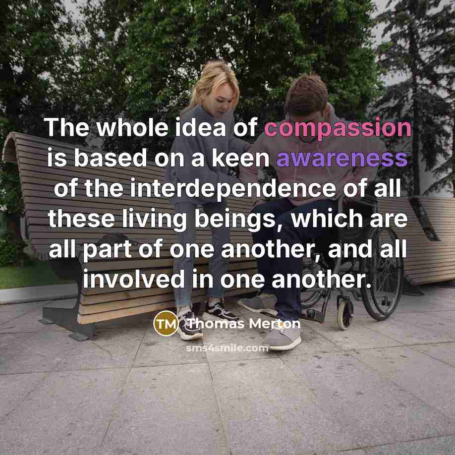 “The whole idea of compassion is based on a keen awareness of the interdependence of all these living beings, which are all part of one another, and all involved in one another.” quote by Thomas Merton