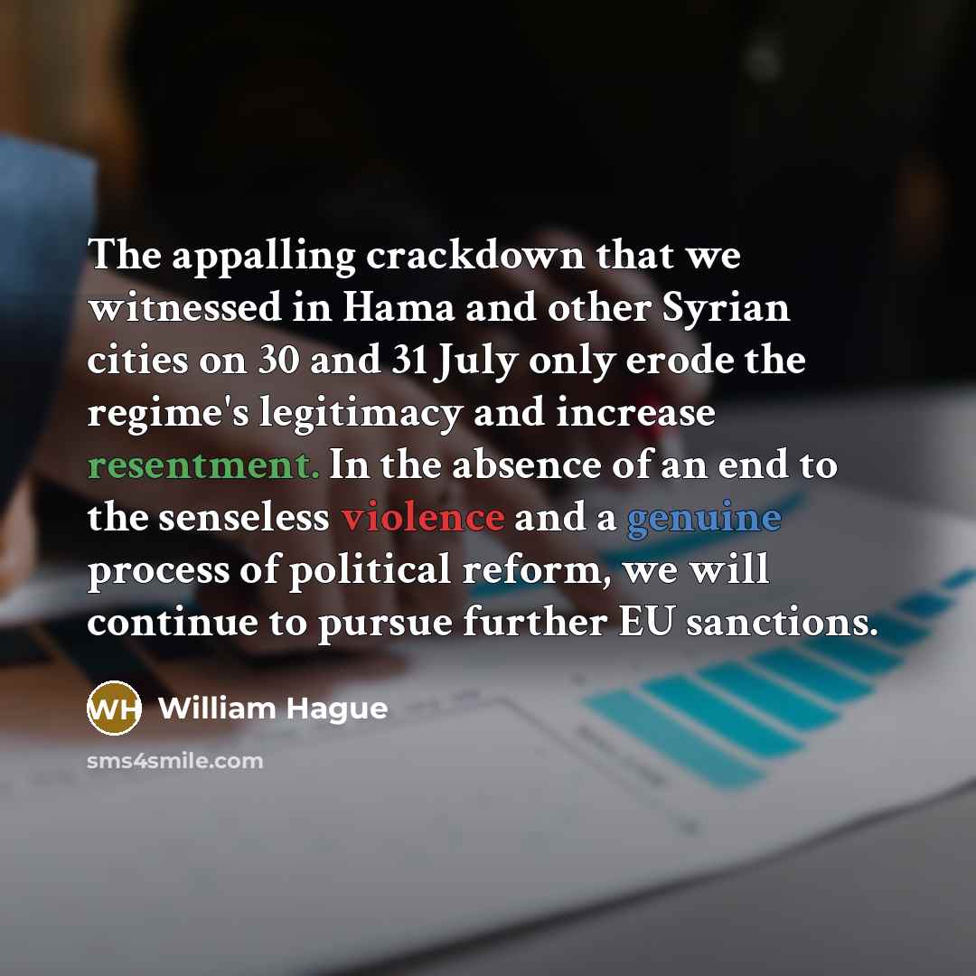 “The appalling crackdown that we witnessed in Hama and other Syrian cities on 30 and 31 July only erode the regime's legitimacy and increase resentment. In the absence of an end to the senseless violence and a genuine process of political reform, we will continue to pursue further EU sanctions.” quote by William Hague