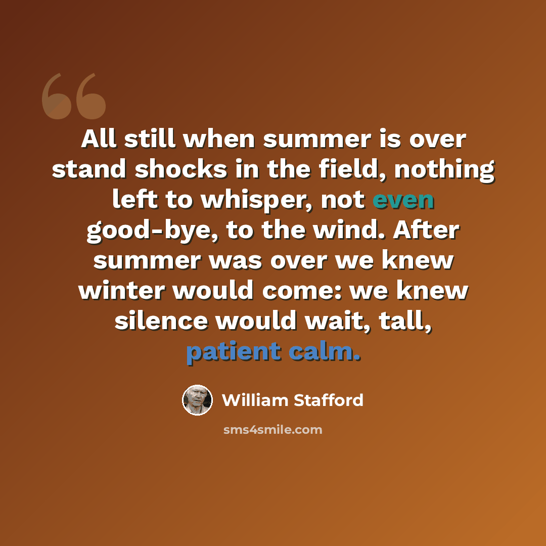 “All still when summer is over stand shocks in the field, nothing left to whisper, not even good-bye, to the wind. After summer was over we knew winter would come: we knew silence would wait, tall, patient calm.” quote by William Stafford