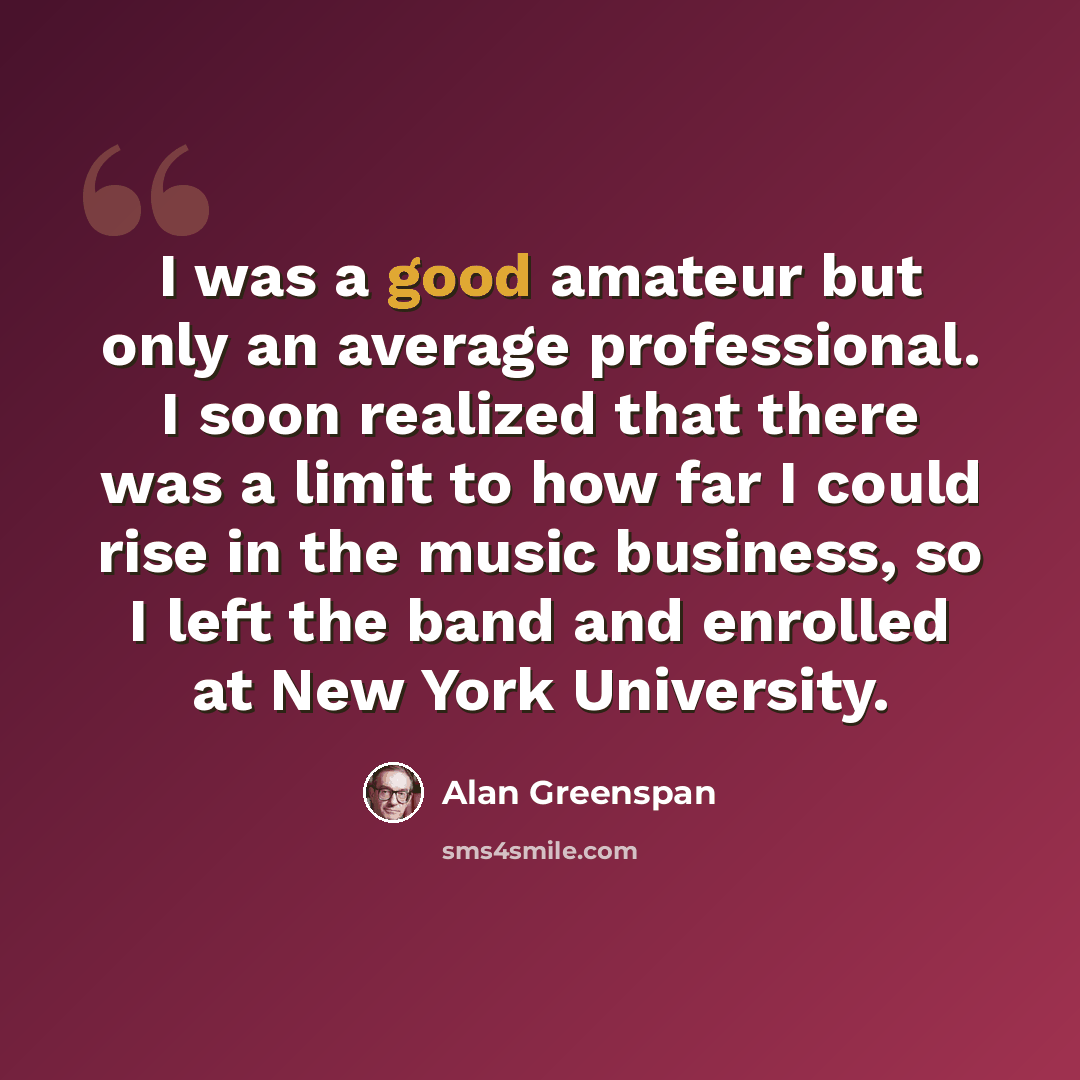 “I was a good amateur but only an average professional. I soon realized that there was a limit to how far I could rise in the music business, so I left the band and enrolled at New York University.” quote by Alan Greenspan
