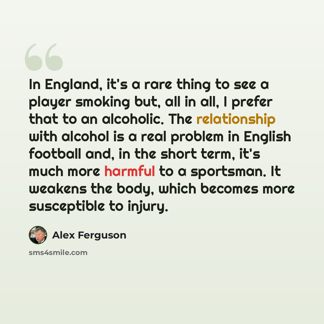 “In England, it's a rare thing to see a player smoking but, all in all, I prefer that to an alcoholic. The relationship with alcohol is a real problem in English football and, in the short term, it's much more harmful to a sportsman. It weakens the body, which becomes more susceptible to injury.” quote by Alex Ferguson