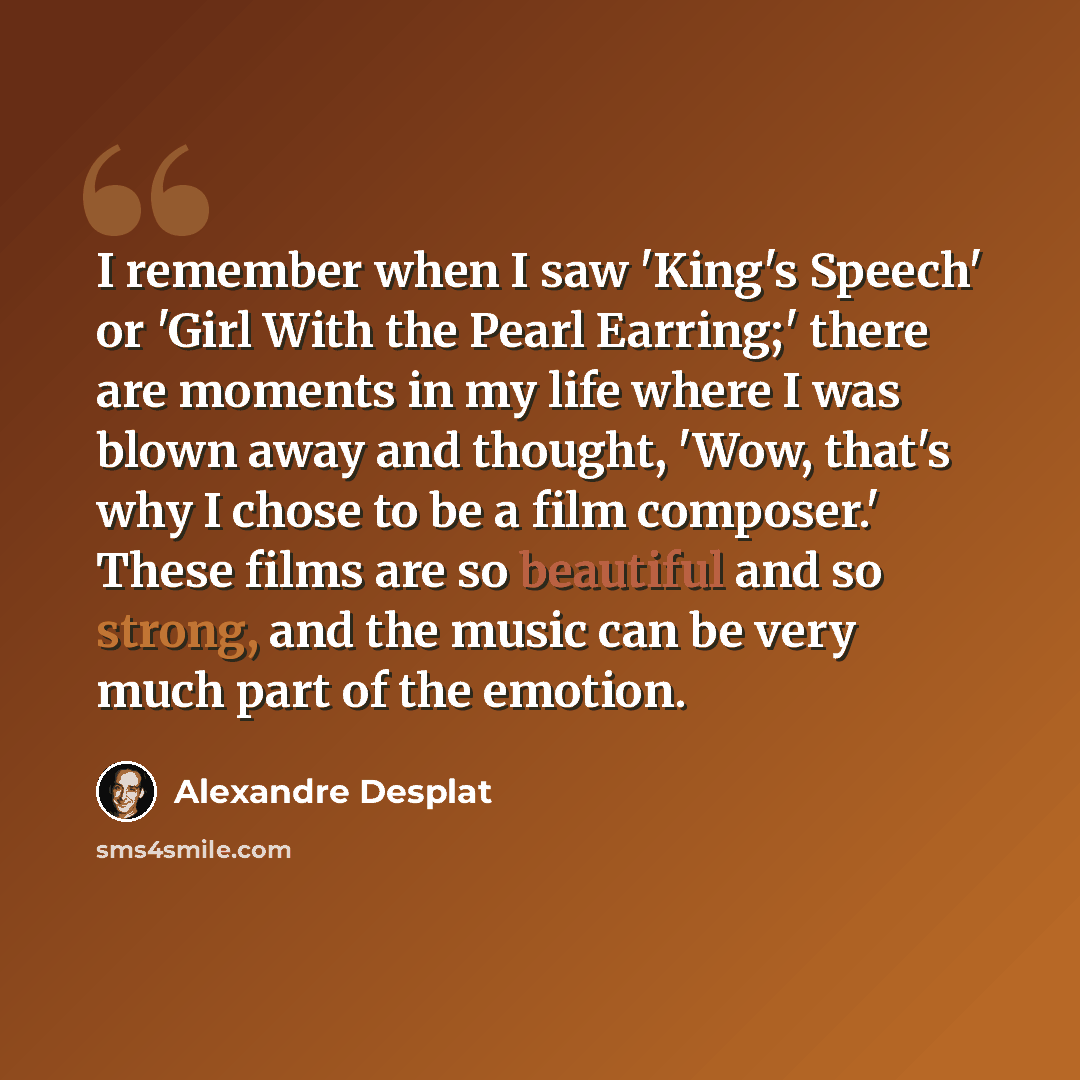 “I remember when I saw 'King's Speech' or 'Girl With the Pearl Earring;' there are moments in my life where I was blown away and thought, 'Wow, that's why I chose to be a film composer.' These films are so beautiful and so strong, and the music can be very much part of the emotion.” quote by Alexandre Desplat