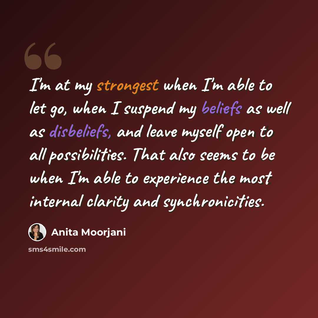 “I'm at my strongest when I'm able to let go, when I suspend my beliefs as well as disbeliefs, and leave myself open to all possibilities. That also seems to be when I'm able to experience the most internal clarity and synchronicities.” quote by Anita Moorjani