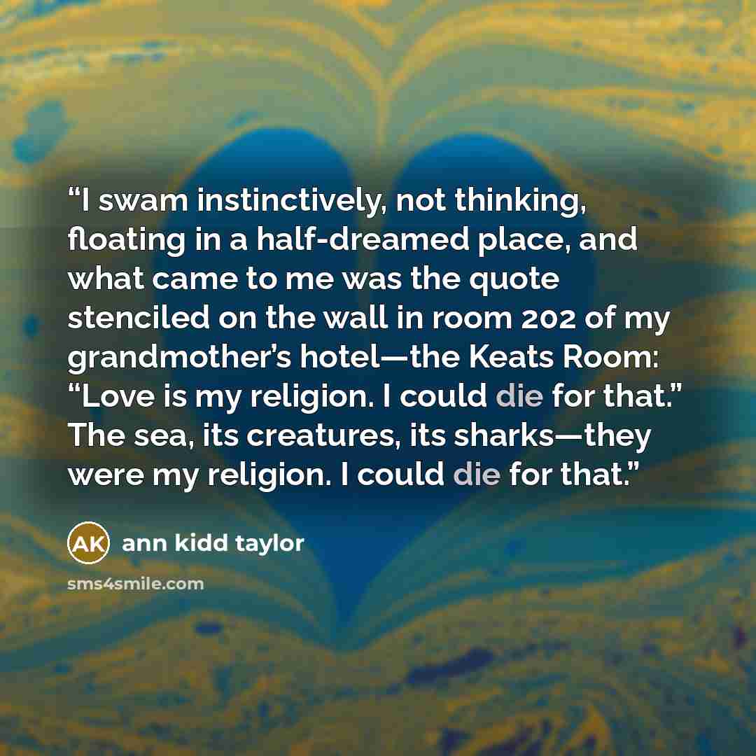 “I swam instinctively, not thinking, floating in a half-dreamed place, and what came to me was the quote stenciled on the wall in room 202 of my grandmother’s hotel—the Keats Room: “Love is my religion. I could die for that.” The sea, its creatures, its sharks—they were my religion. I could die for…” quote by Ann Kidd Taylor