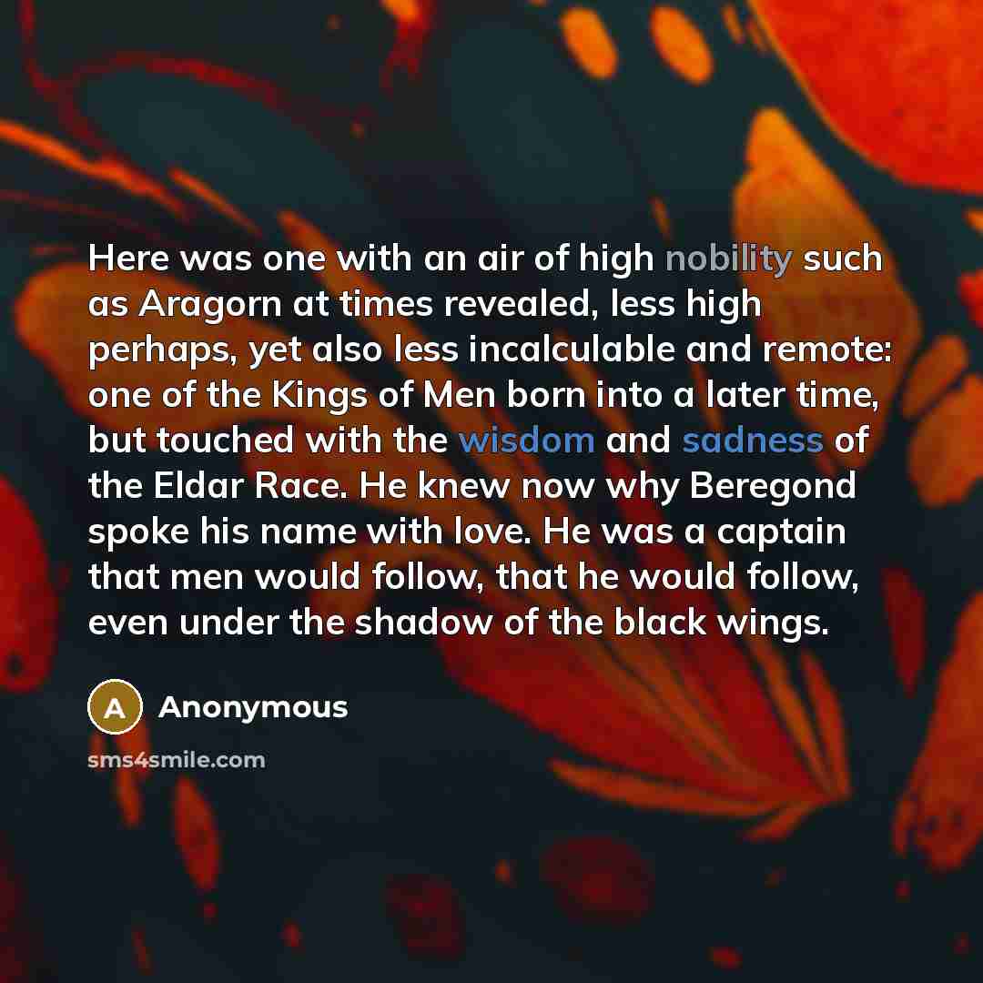 “Here was one with an air of high nobility such as Aragorn at times revealed, less high perhaps, yet also less incalculable and remote: one of the Kings of Men born into a later time, but touched with the wisdom and sadness of the Eldar Race. He knew now why Beregond spoke his name with love. He…” quote by Anonymous