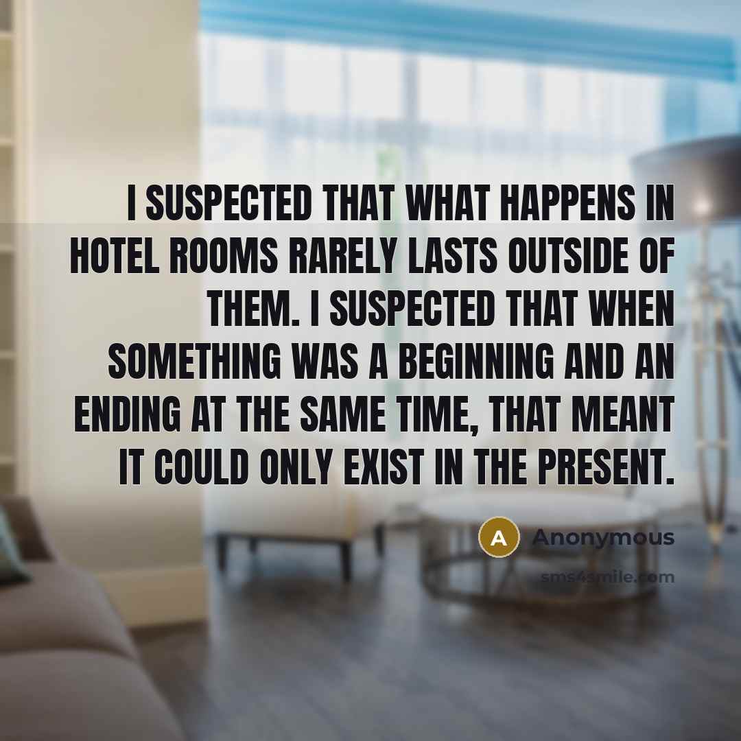“I suspected that what happens in hotel rooms rarely lasts outside of them. I suspected that when something was a beginning and an ending at the same time, that meant it could only exist in the present.” quote by Anonymous