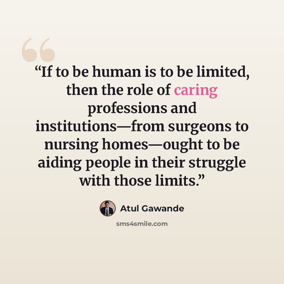 “If to be human is to be limited, then the role of caring professions and institutions—from surgeons to nursing homes—ought to be aiding people in their struggle with those limits.” quote by Atul Gawande
