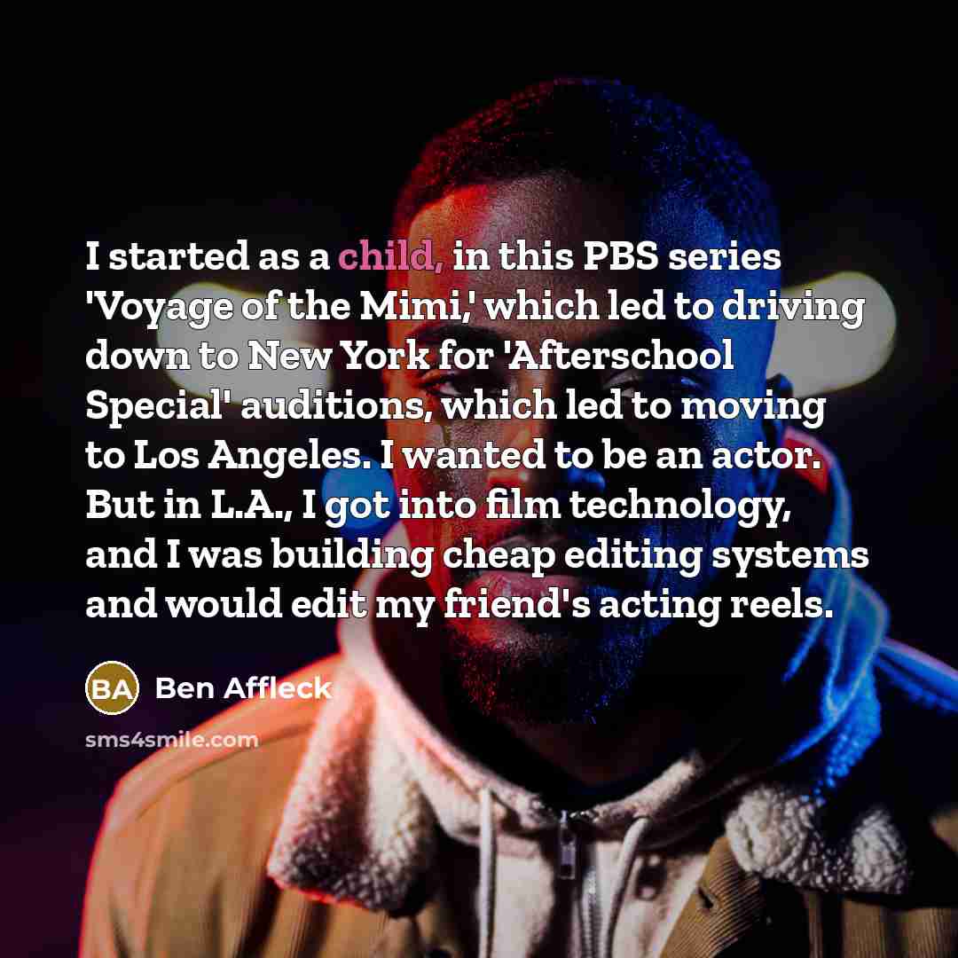 “I started as a child, in this PBS series 'Voyage of the Mimi,' which led to driving down to New York for 'Afterschool Special' auditions, which led to moving to Los Angeles. I wanted to be an actor. But in L.A., I got into film technology, and I was building cheap editing systems and would edit my…” quote by Ben Affleck