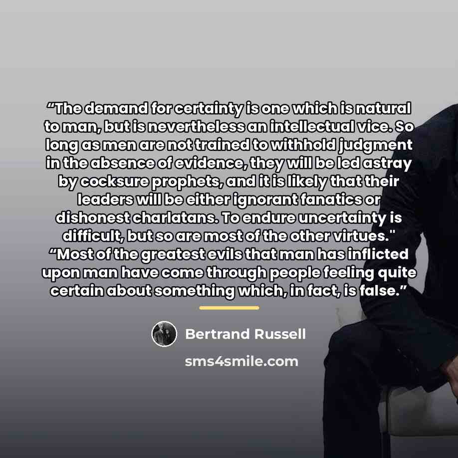 “The demand for certainty is one which is natural to man, but is nevertheless an intellectual vice. So long as men are not trained to withhold judgment in the absence of evidence, they will be led astray by cocksure prophets, and it is likely that their leaders will be either ignorant fanatics or…” quote by Bertrand Russell