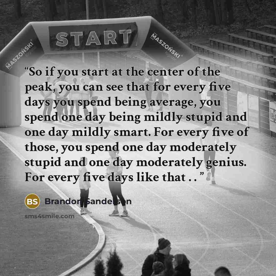 “So if you start at the center of the peak, you can see that for every five days you spend being average, you spend one day being mildly stupid and one day mildly smart. For every five of those, you spend one day moderately stupid and one day moderately genius. For every five days like that . .” quote by Brandon Sanderson