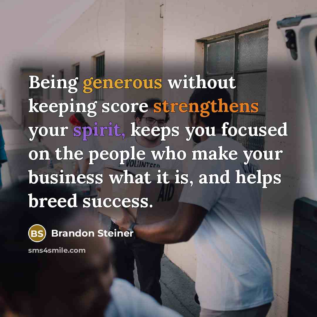“Being generous without keeping score strengthens your spirit, keeps you focused on the people who make your business what it is, and helps breed success.” quote by Brandon Steiner