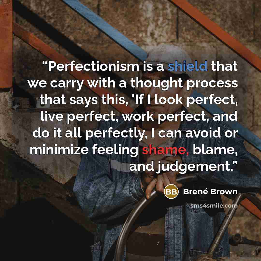 “Perfectionism is a shield that we carry with a thought process that says this, 'If I look perfect, live perfect, work perfect, and do it all perfectly, I can avoid or minimize feeling shame, blame, and judgement.” quote by Brené Brown