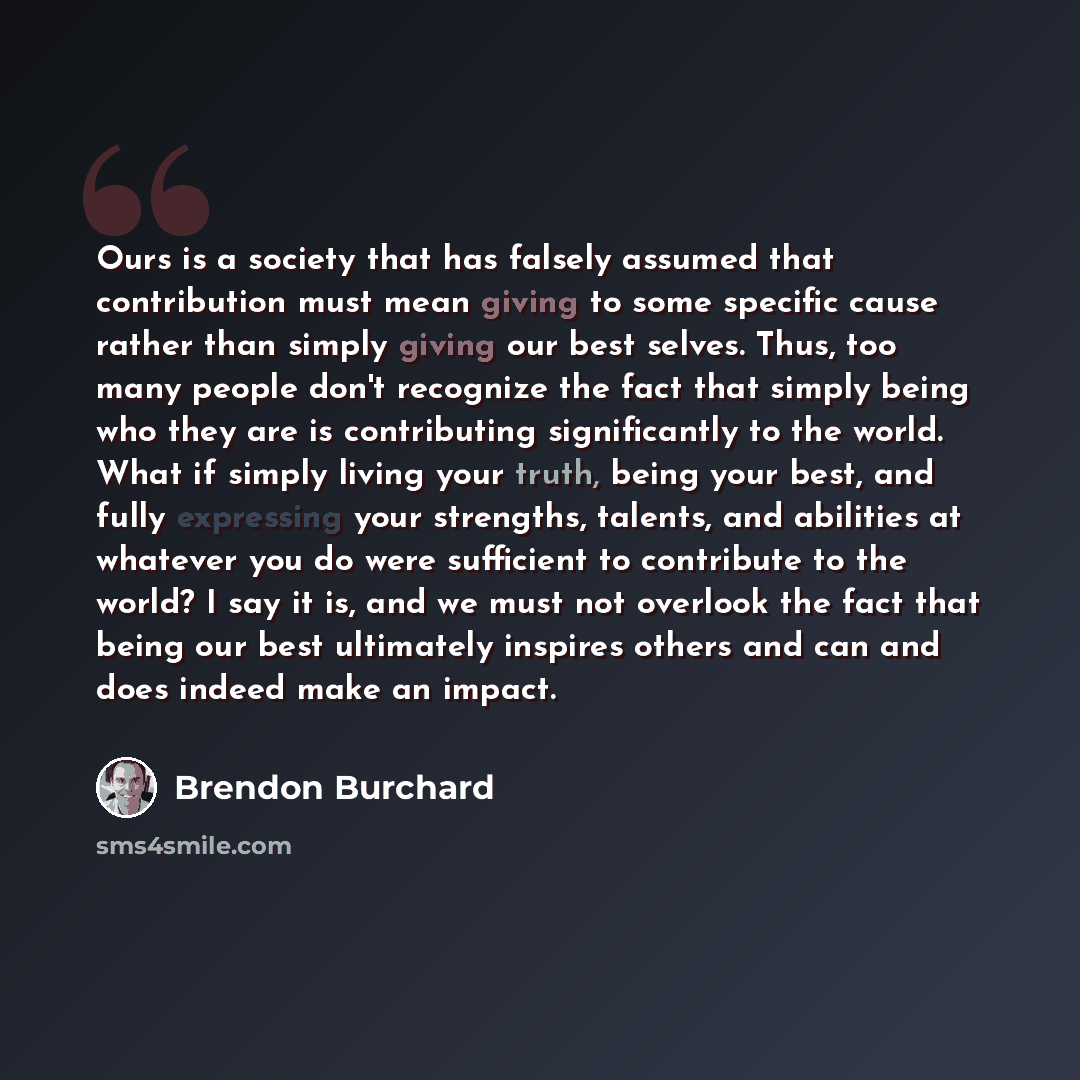 “Ours is a society that has falsely assumed that contribution must mean giving to some specific cause rather than simply giving our best selves. Thus, too many people don't recognize the fact that simply being who they are is contributing significantly to the world. What if simply living your…” quote by Brendon Burchard