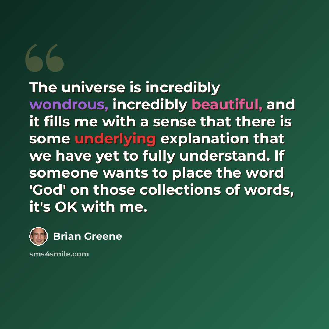 “The universe is incredibly wondrous, incredibly beautiful, and it fills me with a sense that there is some underlying explanation that we have yet to fully understand. If someone wants to place the word 'God' on those collections of words, it's OK with me.” quote by Brian Greene