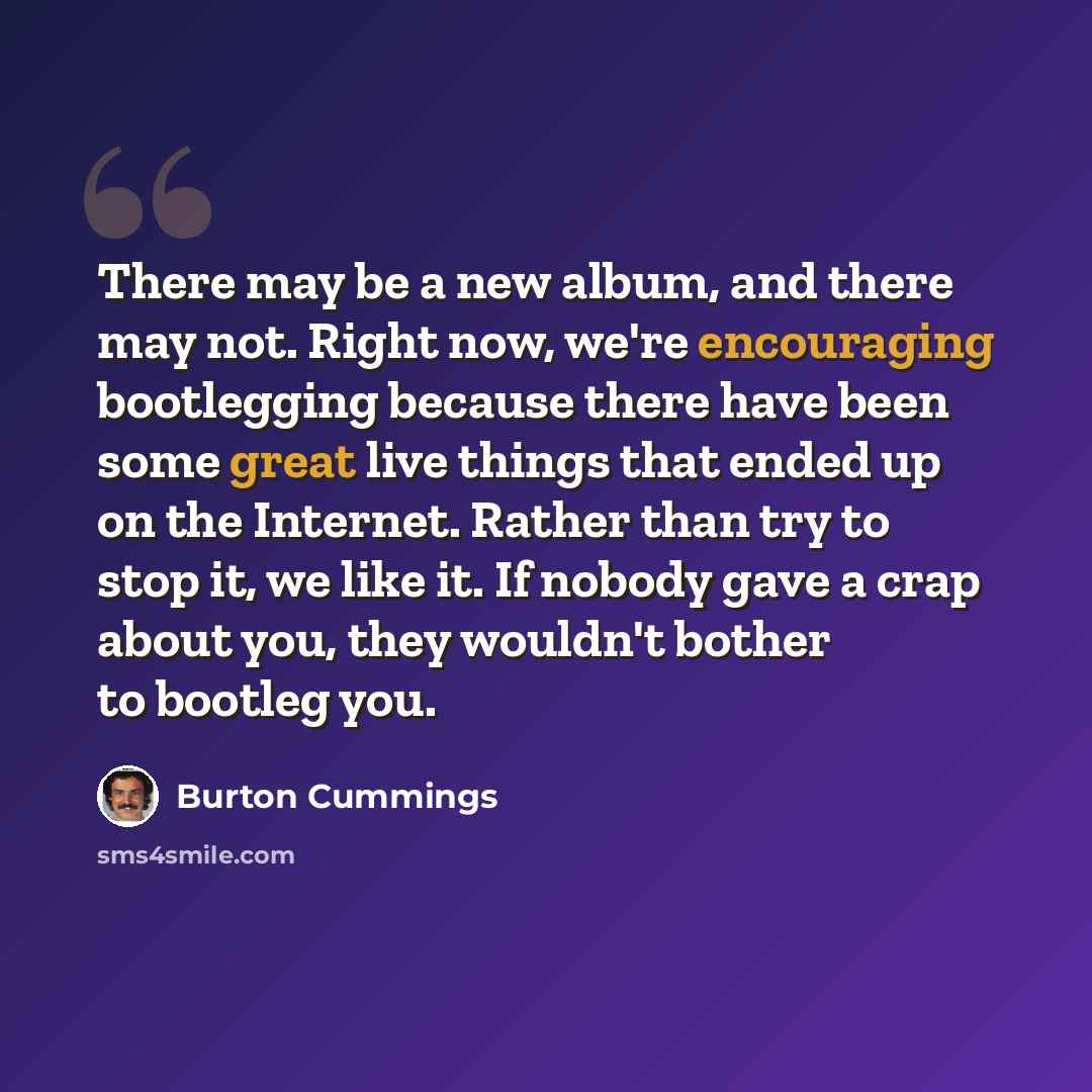“There may be a new album, and there may not. Right now, we're encouraging bootlegging because there have been some great live things that ended up on the Internet. Rather than try to stop it, we like it. If nobody gave a crap about you, they wouldn't bother to bootleg you.” quote by Burton Cummings