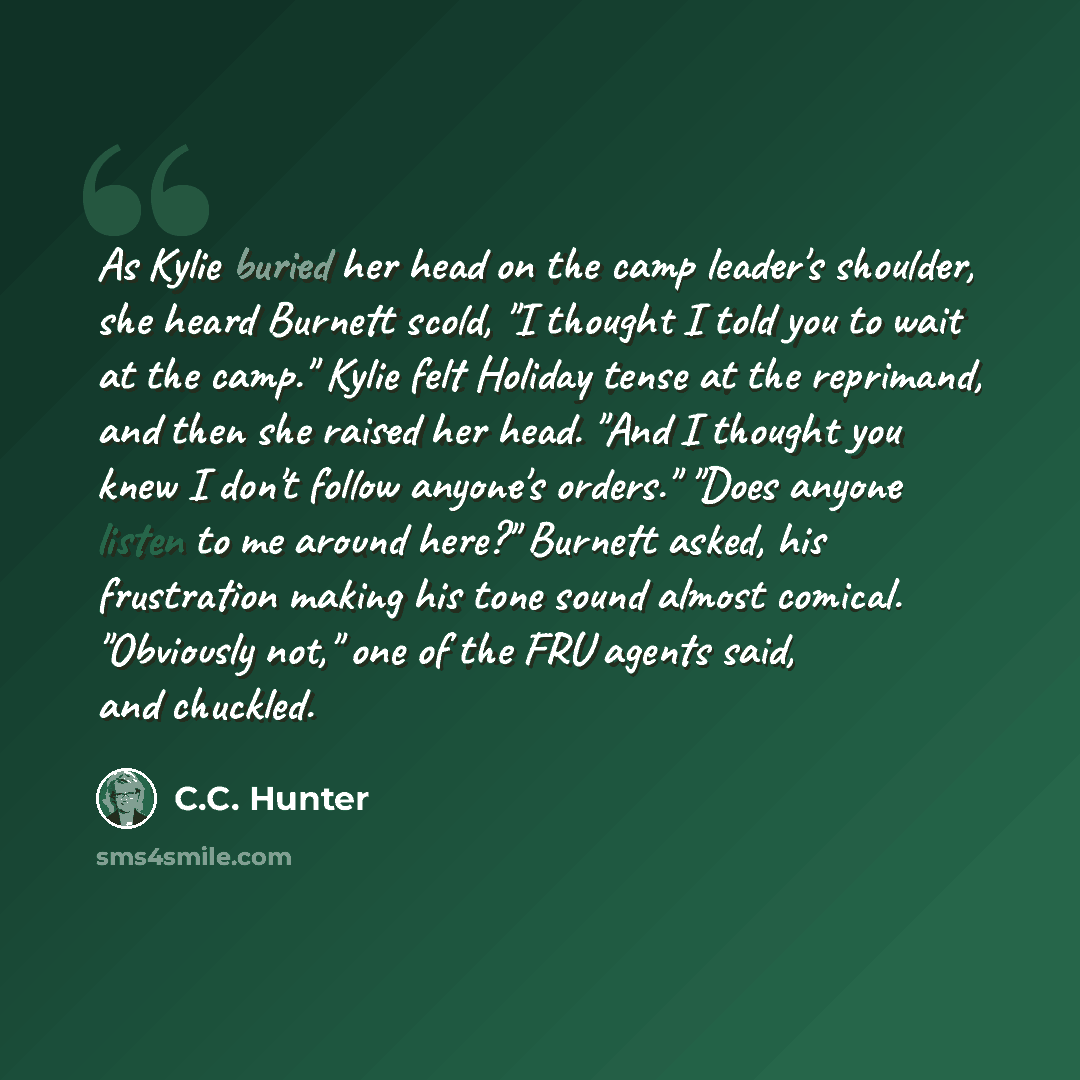 “As Kylie buried her head on the camp leader's shoulder, she heard Burnett scold, "I thought I told you to wait at the camp." Kylie felt Holiday tense at the reprimand, and then she raised her head. "And I thought you knew I don't follow anyone's orders." "Does anyone listen to me around here?"…” quote by C.C. Hunter