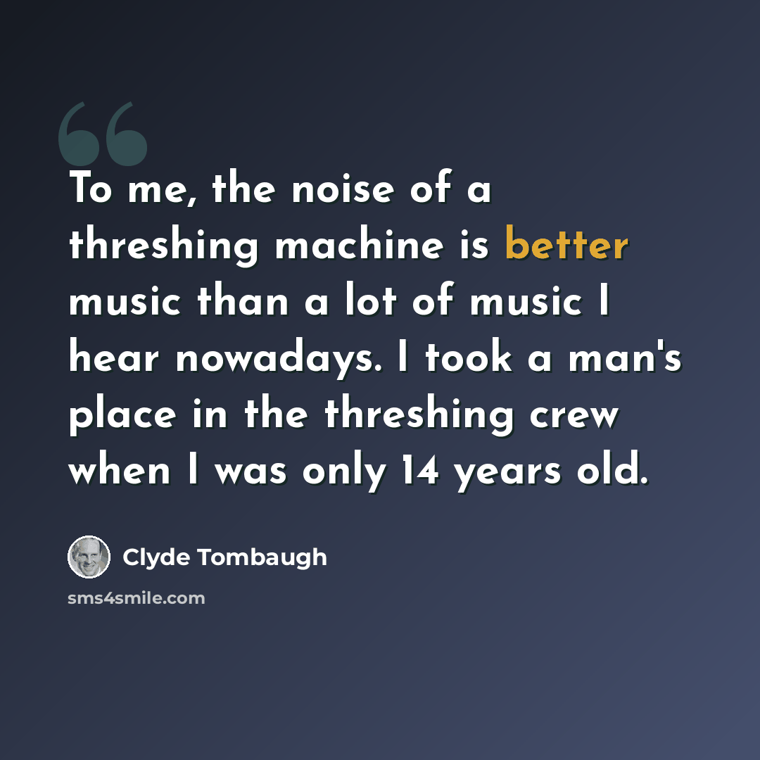 “To me, the noise of a threshing machine is better music than a lot of music I hear nowadays. I took a man's place in the threshing crew when I was only 14 years old.” quote by Clyde Tombaugh