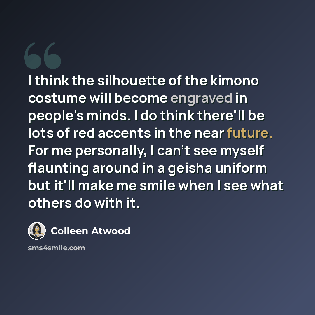 “I think the silhouette of the kimono costume will become engraved in people's minds. I do think there'll be lots of red accents in the near future. For me personally, I can't see myself flaunting around in a geisha uniform but it'll make me smile when I see what others do with it.” quote by Colleen Atwood