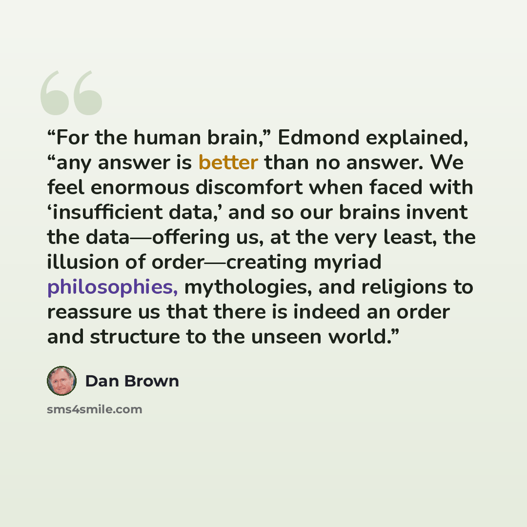 “For the human brain,” Edmond explained, “any answer is better than no answer. We feel enormous discomfort when faced with ‘insufficient data,’ and so our brains invent the data—offering us, at the very least, the illusion of order—creating myriad philosophies, mythologies, and religions to…” quote by Dan Brown