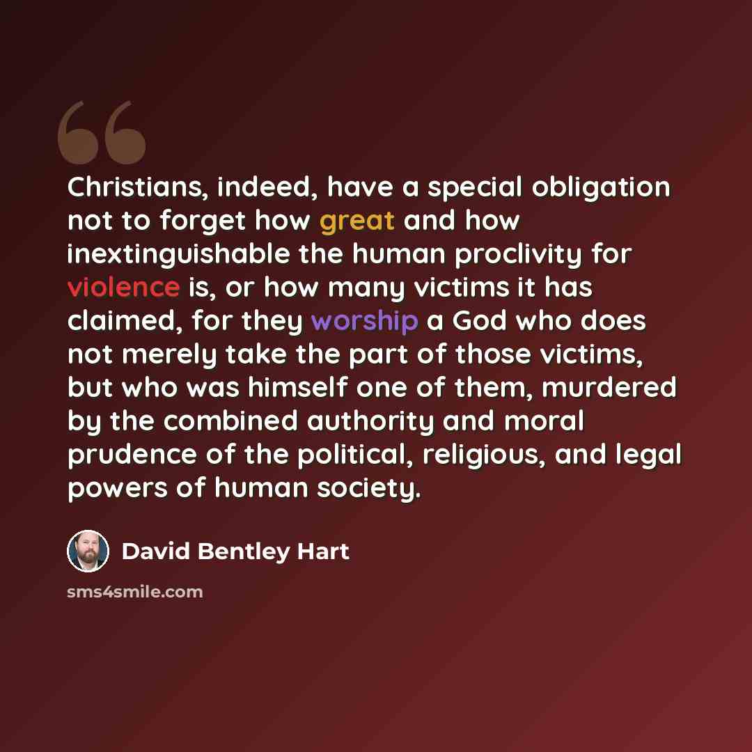 “Christians, indeed, have a special obligation not to forget how great and how inextinguishable the human proclivity for violence is, or how many victims it has claimed, for they worship a God who does not merely take the part of those victims, but who was himself one of them, murdered by the…” quote by David Bentley Hart