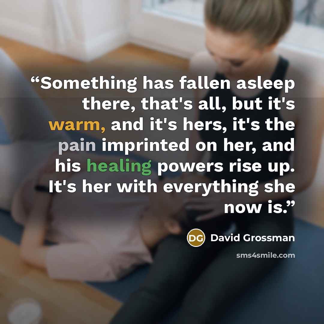 “Something has fallen asleep there, that's all, but it's warm, and it's hers, it's the pain imprinted on her, and his healing powers rise up. It's her with everything she now is.” quote by David Grossman