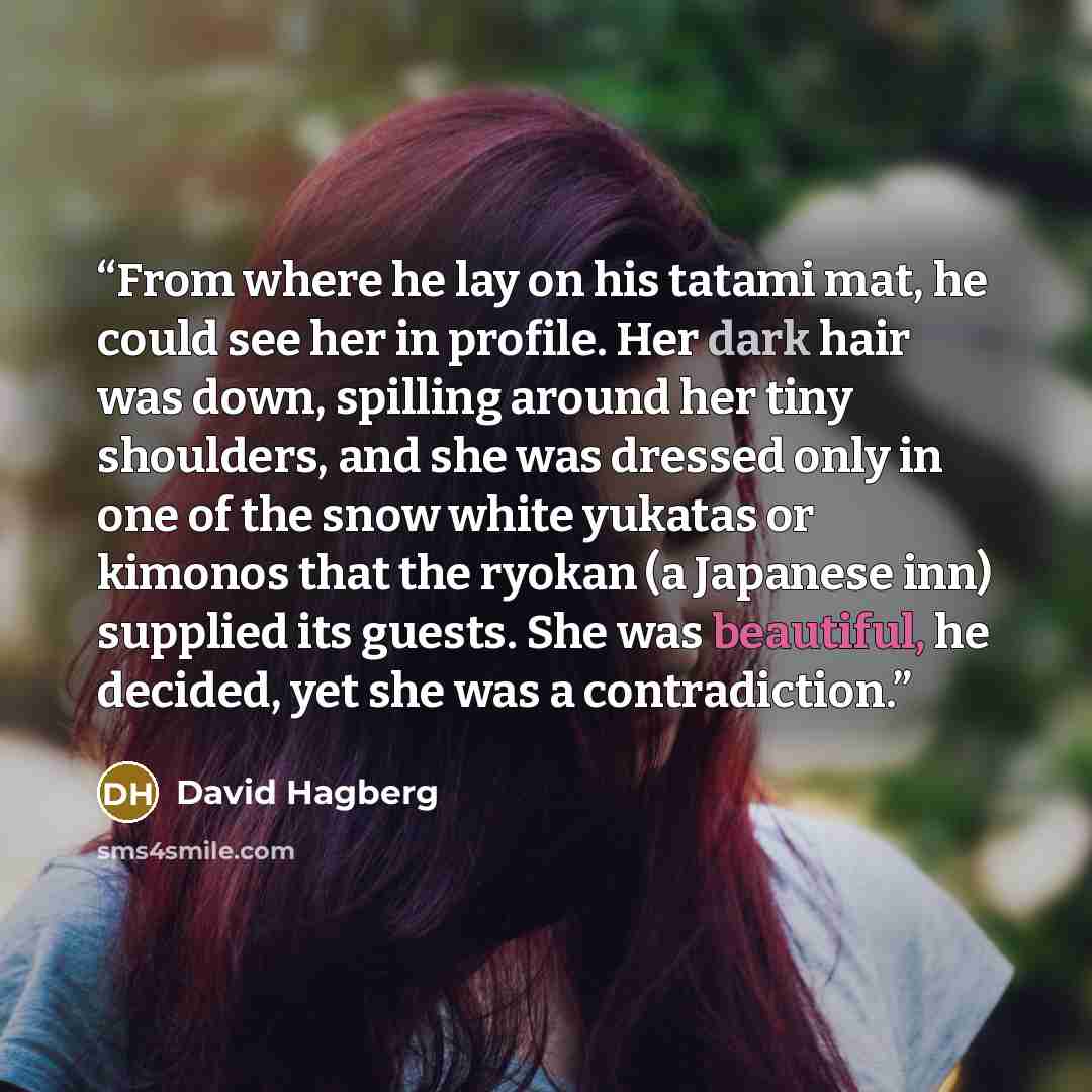 “From where he lay on his tatami mat, he could see her in profile. Her dark hair was down, spilling around her tiny shoulders, and she was dressed only in one of the snow white yukatas or kimonos that the ryokan (a Japanese inn) supplied its guests. She was beautiful, he decided, yet she was a…” quote by David Hagberg