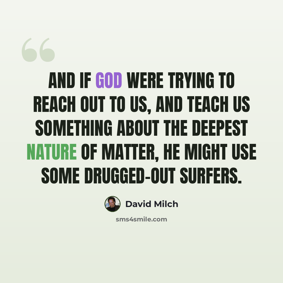 “And if God were trying to reach out to us, and teach us something about the deepest nature of matter, he might use some drugged-out surfers.” quote by David Milch