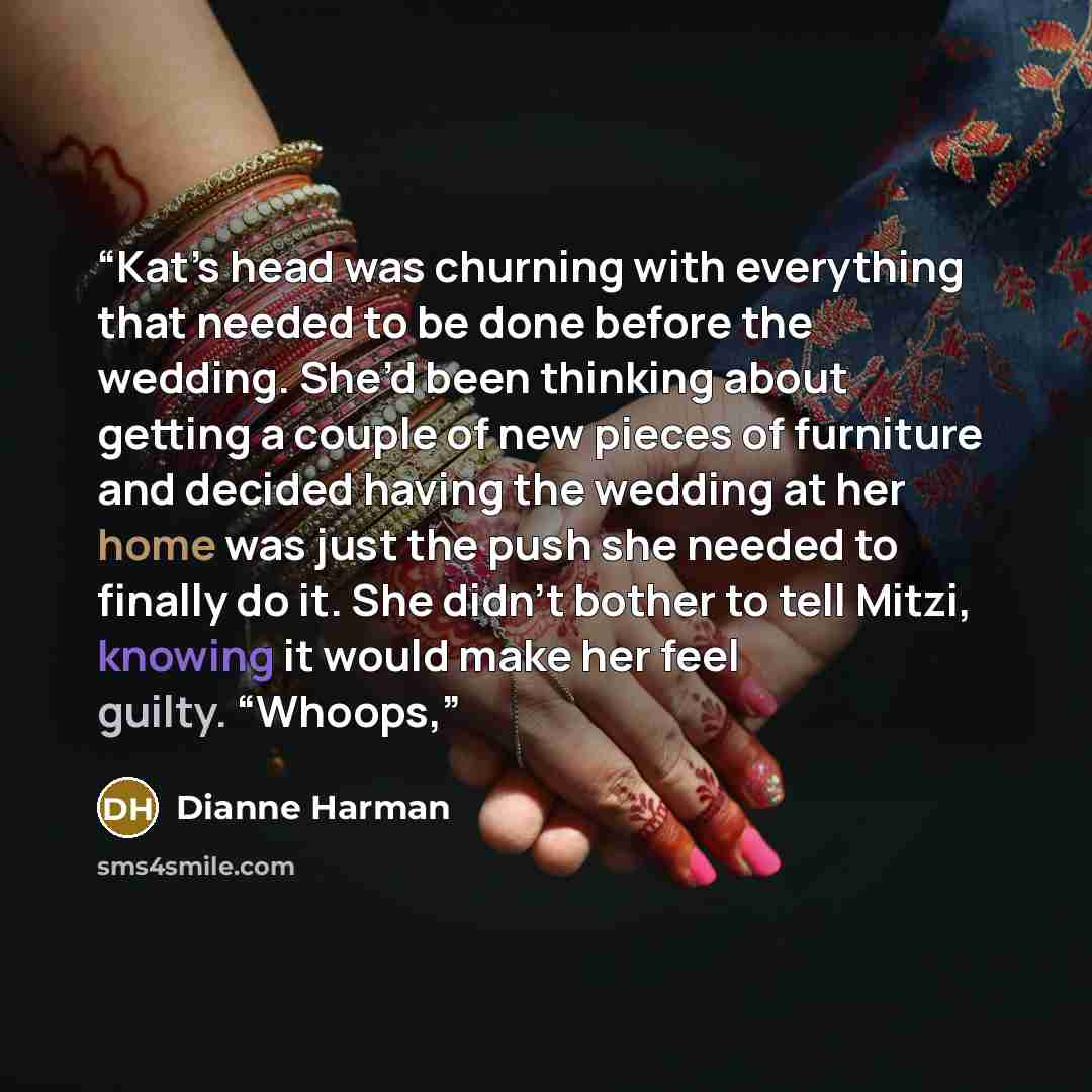 “Kat’s head was churning with everything that needed to be done before the wedding. She’d been thinking about getting a couple of new pieces of furniture and decided having the wedding at her home was just the push she needed to finally do it. She didn’t bother to tell Mitzi, knowing it would make…” quote by Dianne Harman