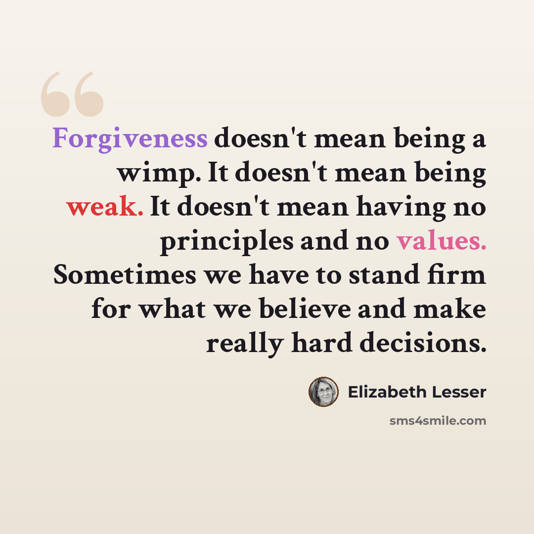 “Forgiveness doesn't mean being a wimp. It doesn't mean being weak. It doesn't mean having no principles and no values. Sometimes we have to stand firm for what we believe and make really hard decisions.” quote by Elizabeth Lesser