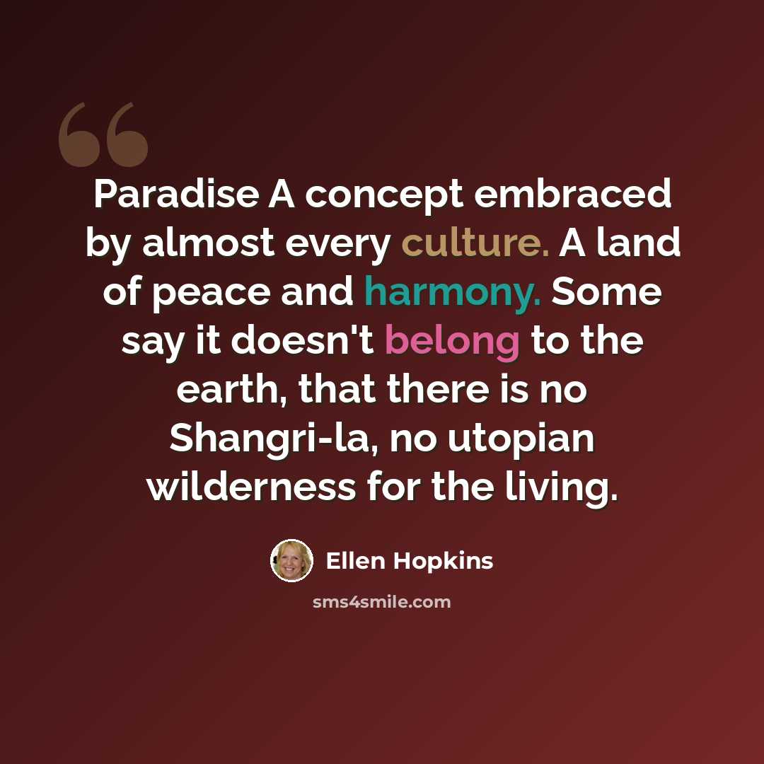 “Paradise A concept embraced by almost every culture. A land of peace and harmony. Some say it doesn't belong to the earth, that there is no Shangri-la, no utopian wilderness for the living.” quote by Ellen Hopkins