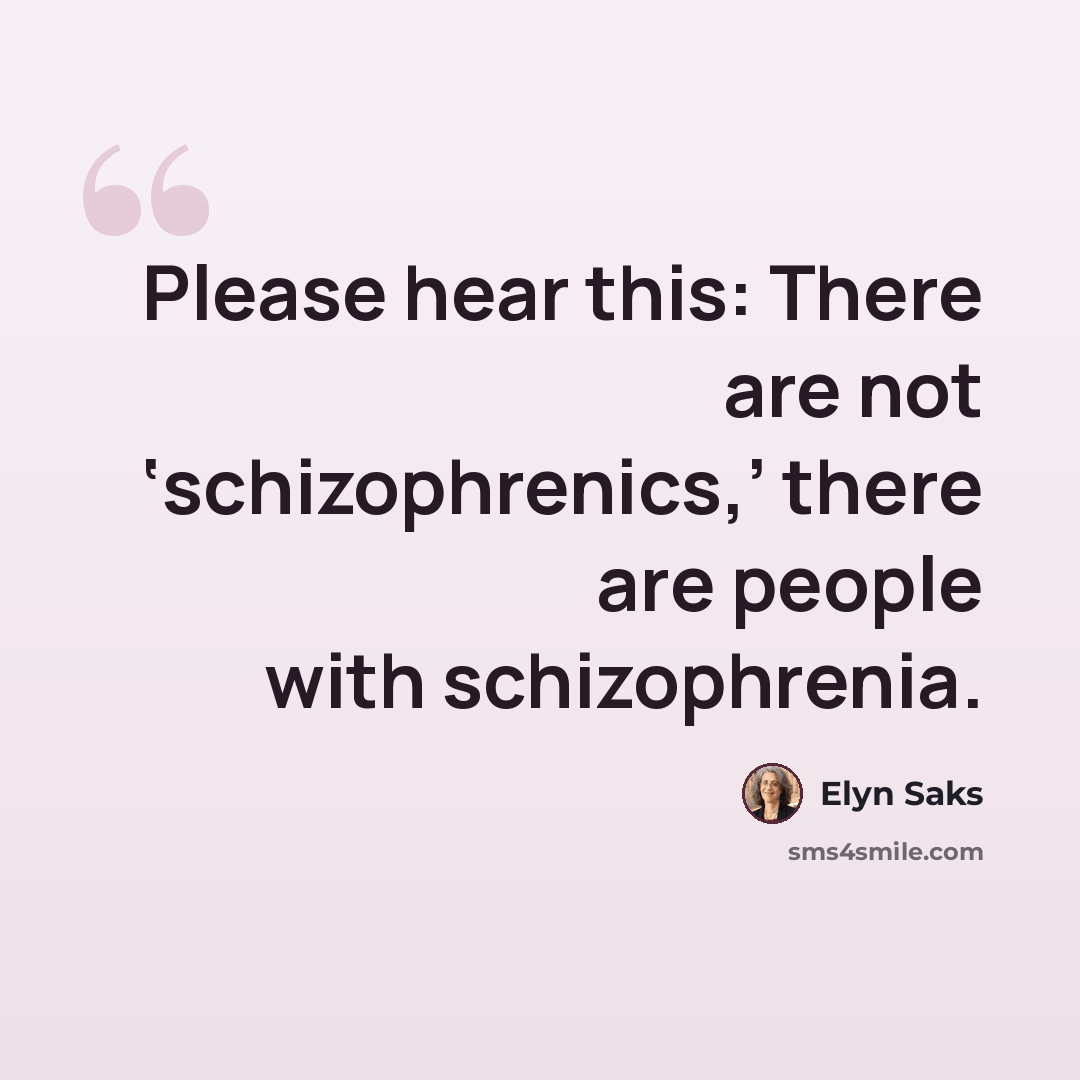 “Please hear this: There are not ‘schizophrenics,’ there are people with schizophrenia.” quote by Elyn Saks