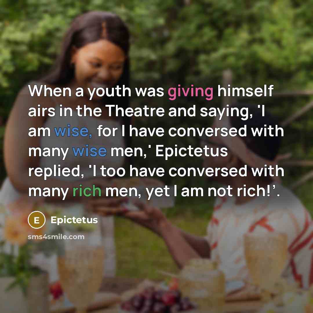 “When a youth was giving himself airs in the Theatre and saying, 'I am wise, for I have conversed with many wise men,' Epictetus replied, 'I too have conversed with many rich men, yet I am not rich!’.” quote by Epictetus