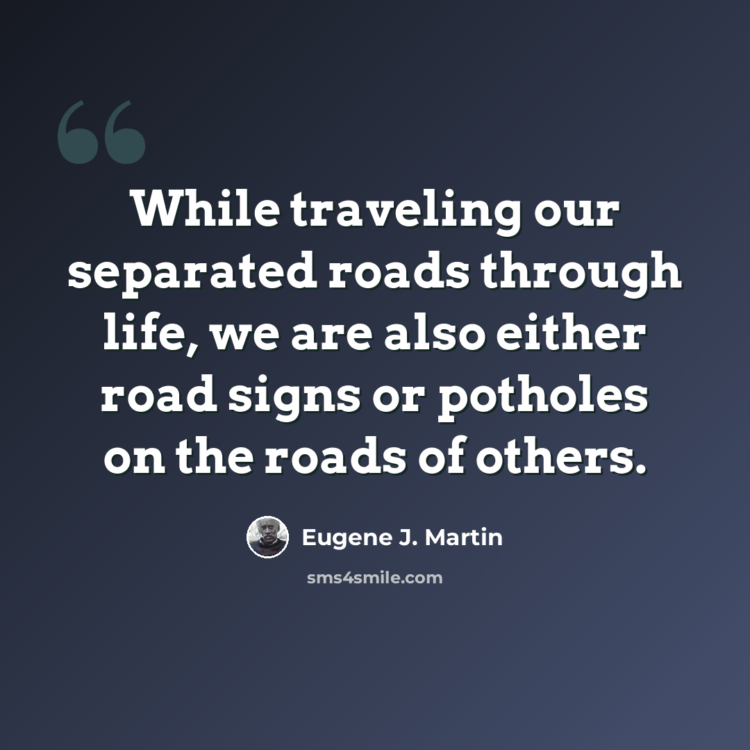 “While traveling our separated roads through life, we are also either road signs or potholes on the roads of others.” quote by Eugene J. Martin