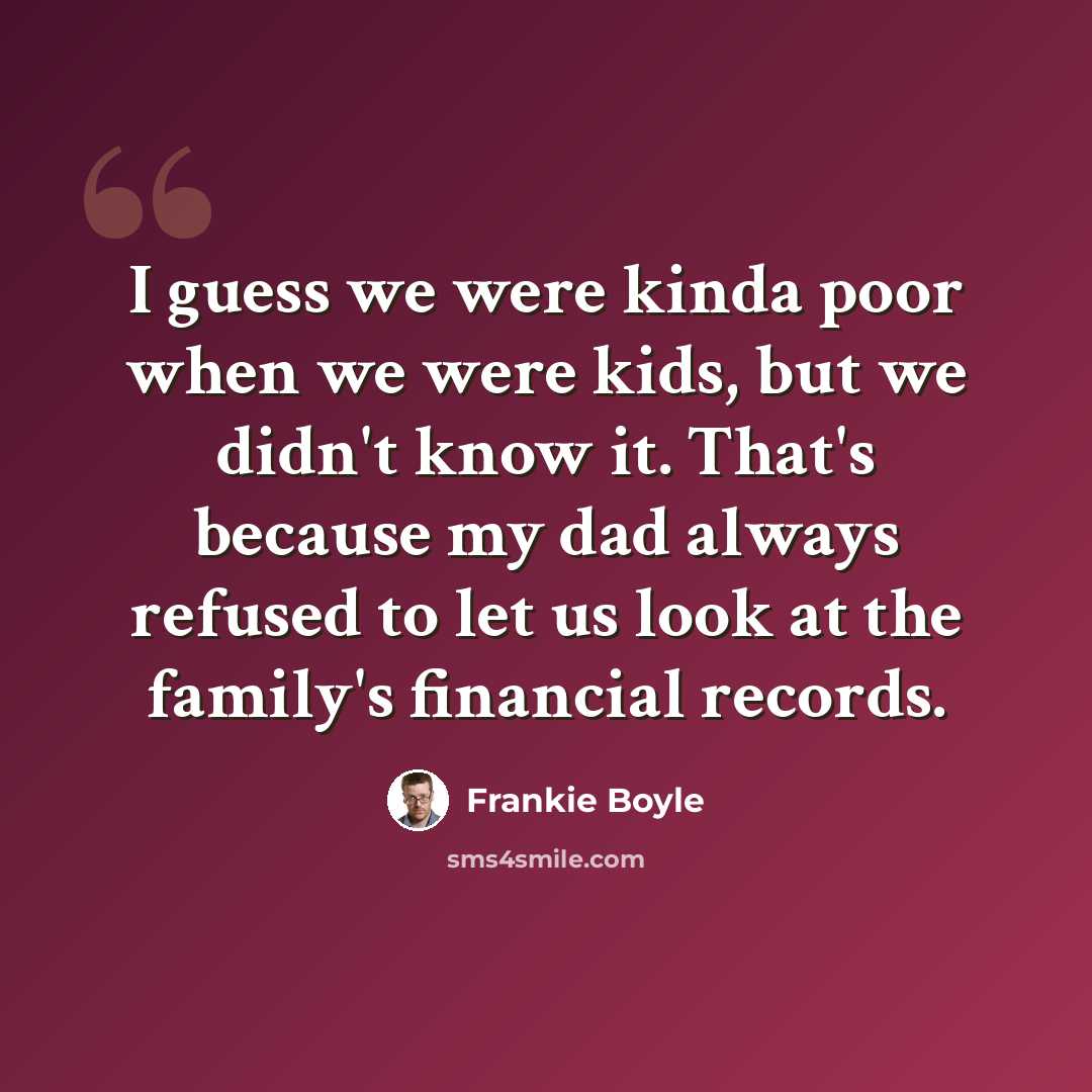“I guess we were kinda poor when we were kids, but we didn't know it. That's because my dad always refused to let us look at the family's financial records.” quote by Frankie Boyle