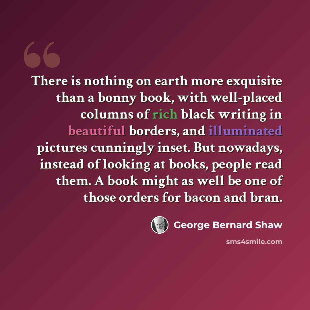 “There is nothing on earth more exquisite than a bonny book, with well-placed columns of rich black writing in beautiful borders, and illuminated pictures cunningly inset. But nowadays, instead of looking at books, people read them. A book might as well be one of those orders for bacon and bran.” quote by George Bernard Shaw