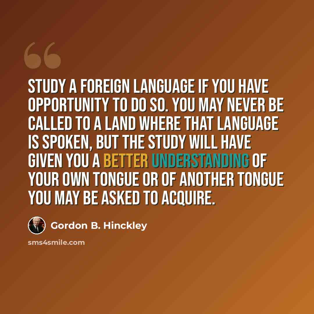 “Study a foreign language if you have opportunity to do so. You may never be called to a land where that language is spoken, but the study will have given you a better understanding of your own tongue or of another tongue you may be asked to acquire.” quote by Gordon B. Hinckley
