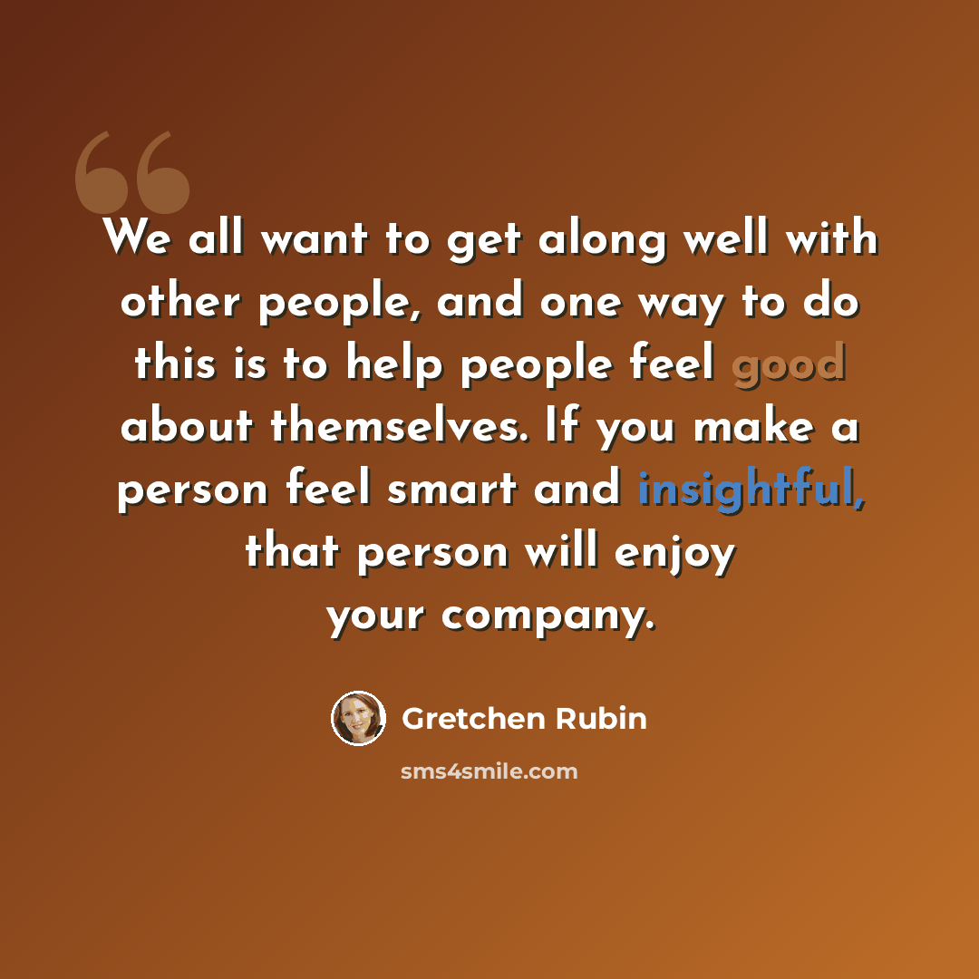 “We all want to get along well with other people, and one way to do this is to help people feel good about themselves. If you make a person feel smart and insightful, that person will enjoy your company.” quote by Gretchen Rubin